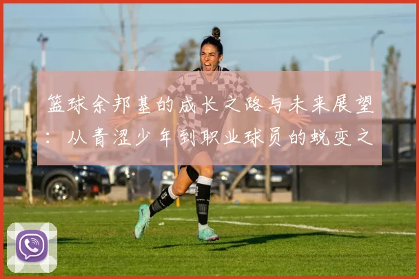 篮球余邦基的成长之路与未来展望：从青涩少年到职业球员的蜕变之旅