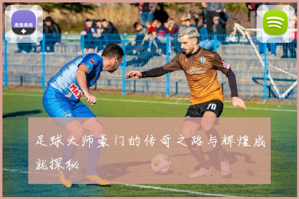 足球大师豪门的传奇之路与辉煌成就探秘