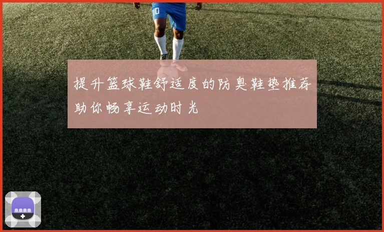 提升篮球鞋舒适度的防臭鞋垫推荐助你畅享运动时光