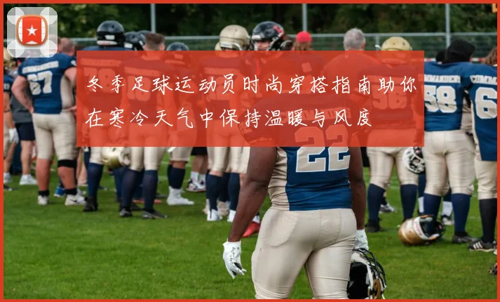 冬季足球运动员时尚穿搭指南助你在寒冷天气中保持温暖与风度